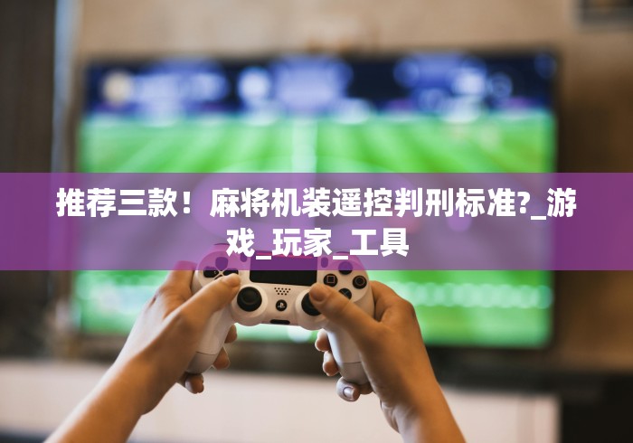 推荐三款！麻将机装遥控判刑标准?_游戏_玩家_工具