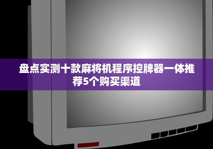 盘点实测十款麻将机程序控牌器一体推荐5个购买渠道 盘点实测十款麻将机程序控牌器一体推荐5个购买渠道