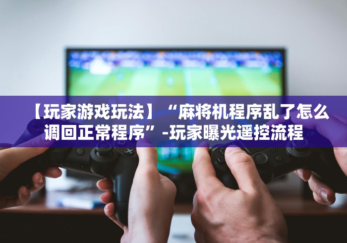 【玩家游戏玩法】“麻将机程序乱了怎么调回正常程序”-玩家曝光遥控流程