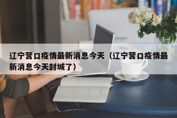辽宁营口疫情最新消息今天（辽宁营口疫情最新消息今天封城了）