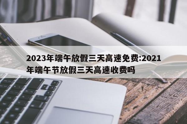 2023年端午放假三天高速免费:2021年端午节放假三天高速收费吗