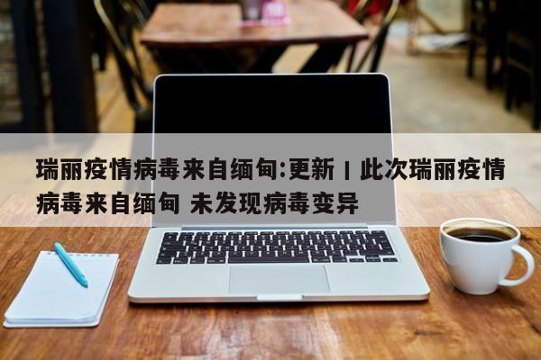 瑞丽疫情病毒来自缅甸:更新丨此次瑞丽疫情病毒来自缅甸 未发现病毒变异